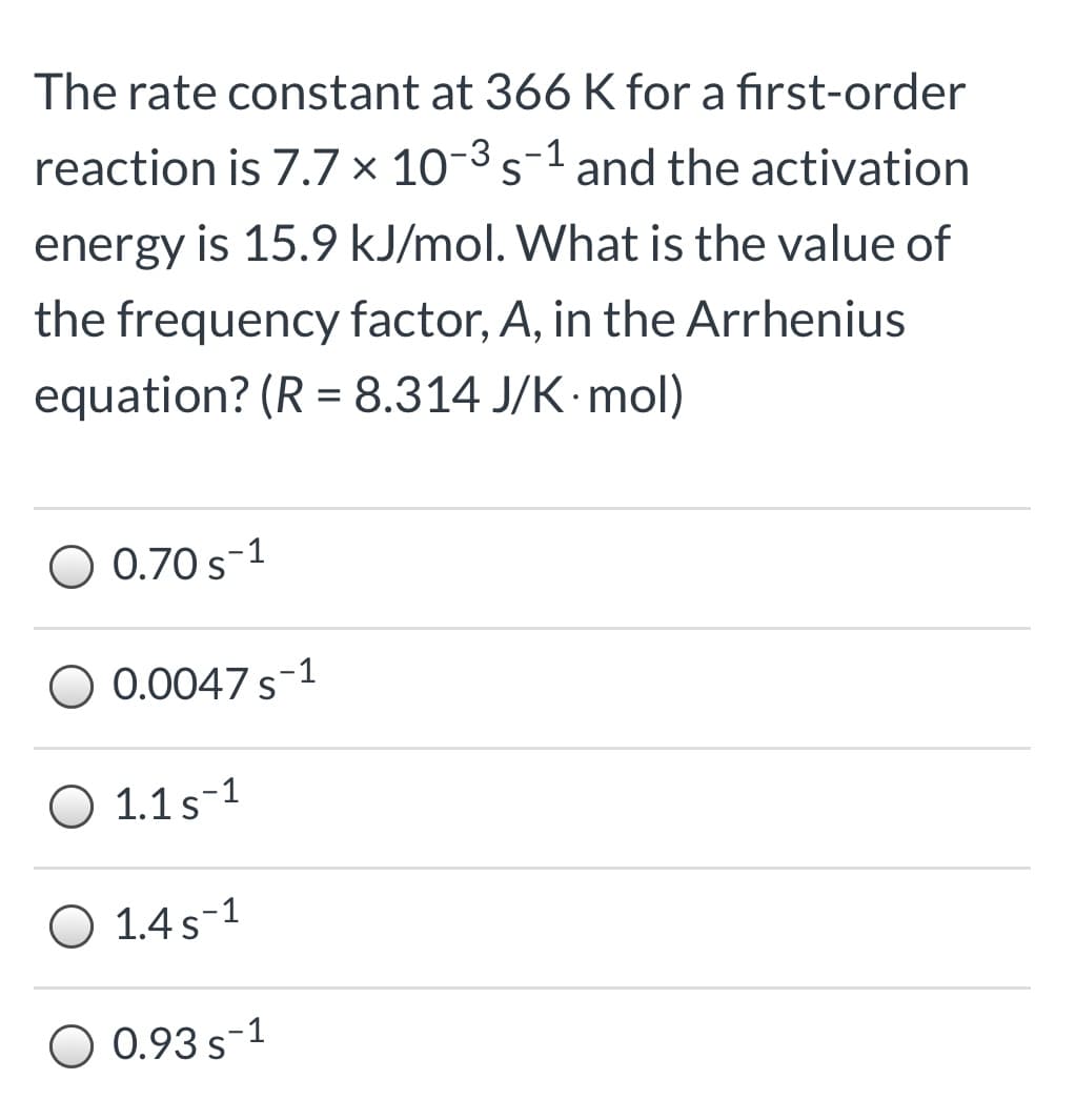 The rate constant at 366 K for a first-order
reaction is 7.7 × 10-3 s-1 and the activation
energy is 15.9 kJ/mol. What is the value of
the frequency factor, A, in the Arrhenius
equation? (R = 8.314 J/K·mol)
%3D
