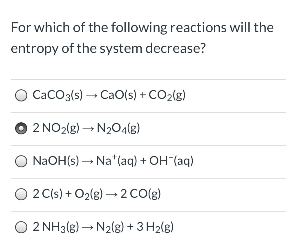 For which of the following reactions will the
entropy of the system decrease?
CaCO3(s) → CaO(s) + CO2(g)
2 NO2(g) → N204(g)
NaOH(s) → Na*(aq) + OH¯(aq)
O 2 C(s) + O2(g) → 2 CO(g)
O 2 NH3(g) → N2(g) + 3 H2(g)
