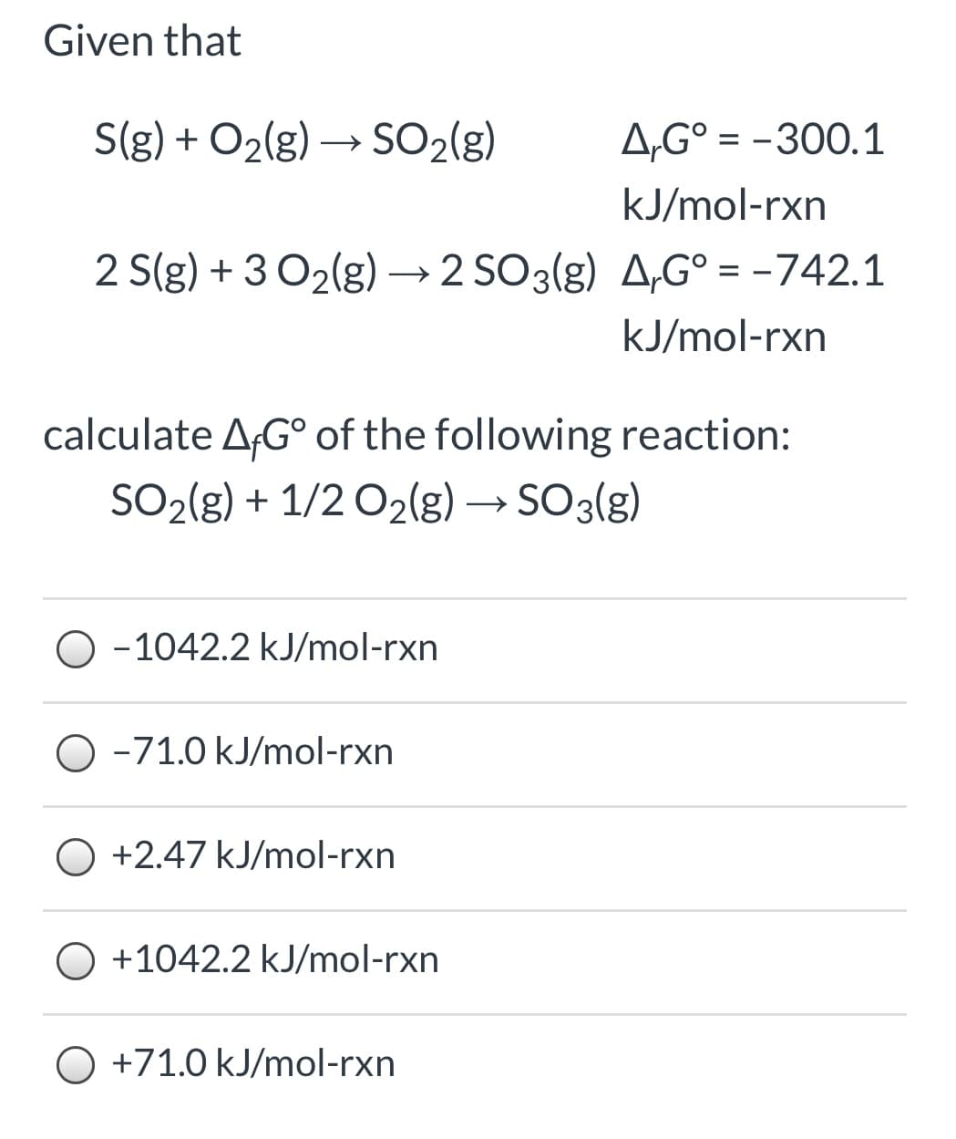 Given that
S(g) + O2(g) → SO2(g)
A,G° = -300.1
kJ/mol-rxn
2 S(g) + 3 O2(g) → 2 SO3(g) A,G° = -742.1
kJ/mol-rxn
calculate AG° of the following reaction:
SO2(g) + 1/2 O2(g) → SO3(g)
O -1042.2 kJ/mol-rxn
O -71.0 kJ/mol-rxn
O +2.47 kJ/mol-rxn
+1042.2 kJ/mol-rxn
O +71.0 kJ/mol-rxn
