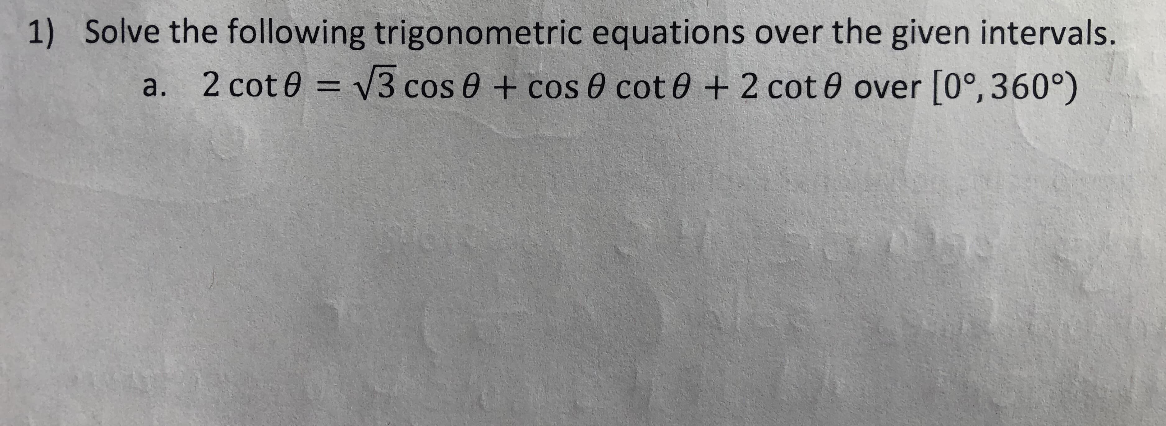1) Solve the following trigonometric equations over the given intervals.
a. 2 cot0 = V3 cos 0 + cos 0 cot0 + 2 cot 0 over [0°, 360°)
%3D
