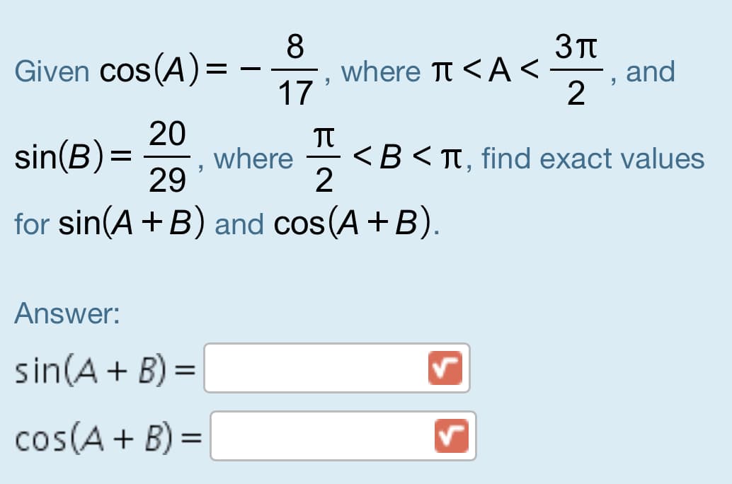 3TT
8
where Tt <A <
17
Given cos(A)=
and
20
where
29
TT
<B< TT, find exact values
sin(B) =
for sin(A+B) and cos (A+B).
Answer:
sin(A + B) =
cos(A+ B) =
