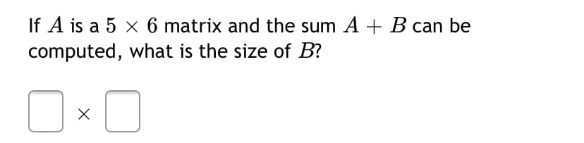 If A is a 5 x 6 matrix and the sum A + B can be
computed, what is the size of B?
