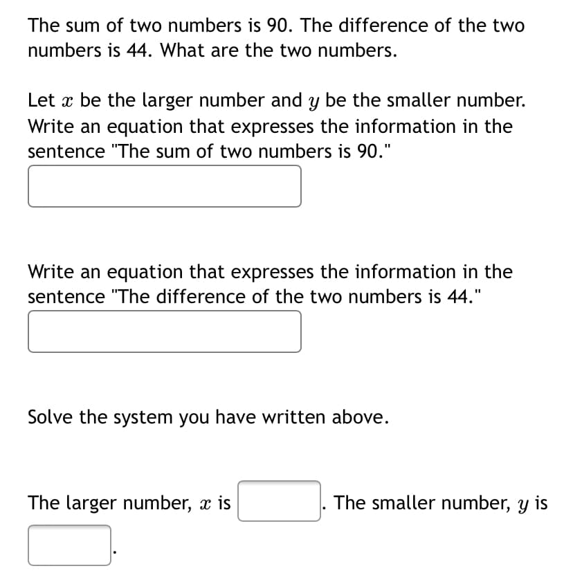 The sum of two numbers is 90. The difference of the two
numbers is 44. What are the two numbers.
Let x be the larger number and y be the smaller number.
Write an equation that expresses the information in the
sentence "The sum of two numbers is 90."
Write an equation that expresses the information in the
sentence "The difference of the two numbers is 44."
Solve the system you have written above.
The larger number, x is
The smaller number, y is
