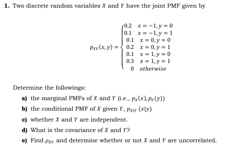 1. Two discrete random variables X and Y have the joint PMF given by
(0.2 x = -1,y = 0
0.1 x = -1,y = 1
0.1 x = 0, y = 0
0.2 x = 0, y = 1
0.1 x = 1, y = 0
0.3 x = 1, y = 1
Pxr (x, y) =
0 o therwise
Determine the followings:
a) the marginal PMFS of X and Y (i.e., px(x), py(y))
b) the conditional PMF of X given Y, px|y (x|y)
c) whether X and Y are independent.
d) What is the covariance of X and Y?
e) Find pxy and determine whether or not X and Y are uncorrelated.
