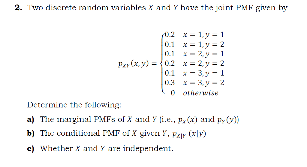 2. Two discrete random variables X and Y have the joint PMF given by
x = 1, y = 1
= 1, y = 2
0.1 x = 2, y = 1
Рxr(х, у) 3D { 0.2 х%3D2,у%3D2
0.1 x = 3, y = 1
0.3 х%3D 3, у — 2
0 otherwise
(0.2
0.1
X =
Determine the following:
a) The marginal PMFS of X and Y (i.e., px(x) and py (y))
b) The conditional PMF of X given Y,
Px|y (x|y)
c) Whether X and Y are independent.
