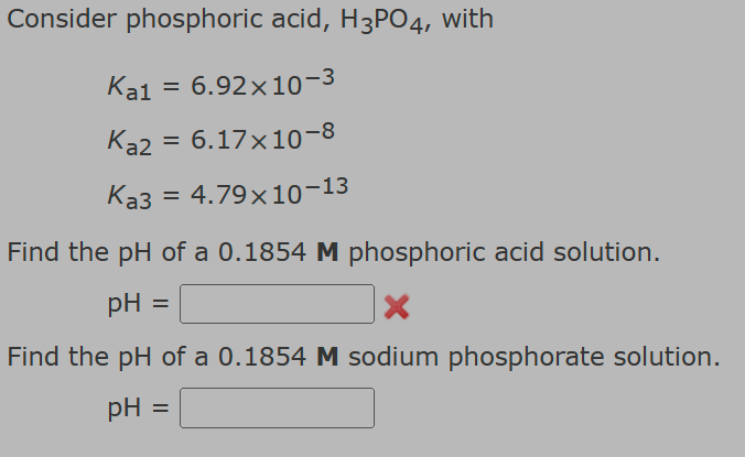 Consider phosphoric acid, H3PO4, with
Ka1 = 6.92×10-3
Ka2 = 6.17×10-8
Ka3 = 4.79x10-13
Find the pH of a 0.1854 M phosphoric acid solution.
pH =
Find the pH of a 0.1854 M sodium phosphorate solution.
pH =