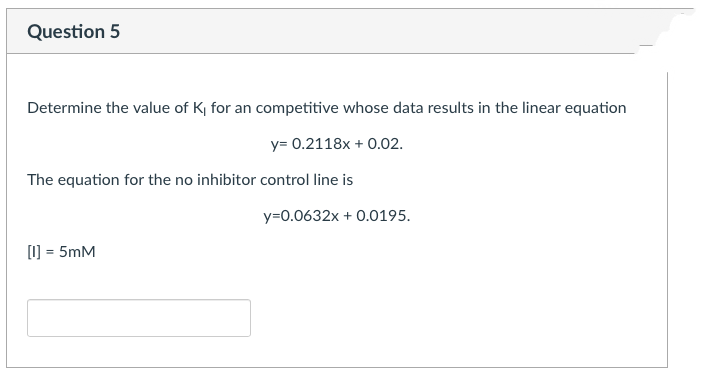 Question 5
Determine the value of K, for an competitive whose data results in the linear equation
y= 0.2118x + 0.02.
The equation for the no inhibitor control line is
y=0.0632x + 0.0195.
[1] = 5mM
%3D
