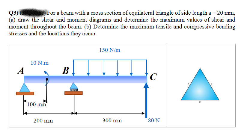 Q3)
(a) draw the shear and moment diagrams and determine the maximum values of shear and
moment throughout the beam. (b) Determine the maximum tensile and compressive bending
stresses and the locations they occur.
For a beam with a cross section of equilateral triangle of side length a = 20 mm,
150 N/m
10 N.m
A
B
C
0 00
100 mm
200 mm
300 mm
80 N
