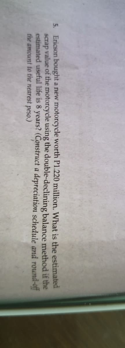 5. Ericson bought a new motorcycle worth P1.220 million. What is the estimated
value of the motorcycle using the double-declining balance method if the
scrap
estimated useful life is 8 years? (Construct a depreciation schedule and round-off
the amount to the nearest peso.)
