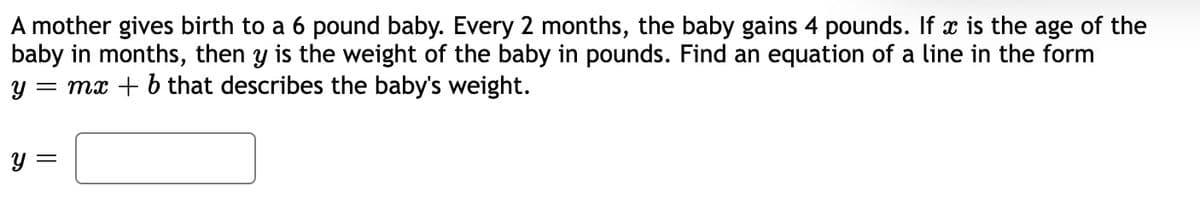 A mother gives birth to a 6 pound baby. Every 2 months, the baby gains 4 pounds. If x is the age of the
baby in months, then y is the weight of the baby in pounds. Find an equation of a line in the form
= mx + b that describes the baby's weight.
y =
