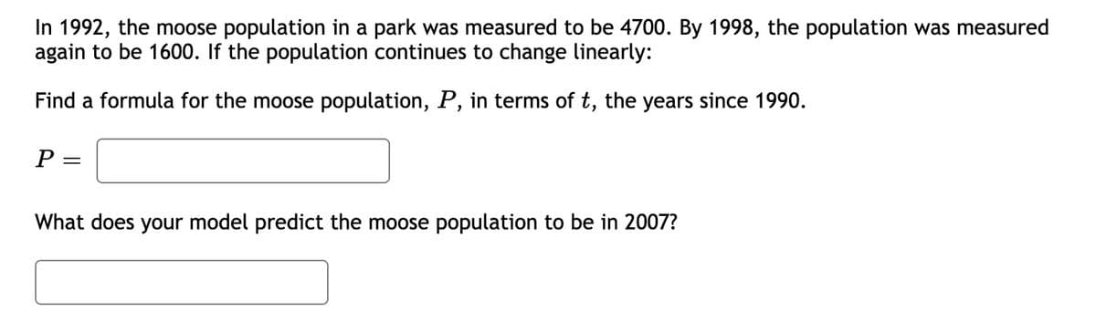 In 1992, the moose population in a park was measured to be 4700. By 1998, the population was measured
again to be 1600. If the population continues to change linearly:
Find a formula for the moose population, P, in terms of t, the years since 1990.
P =
What does your model predict the moose population to be in 2007?

