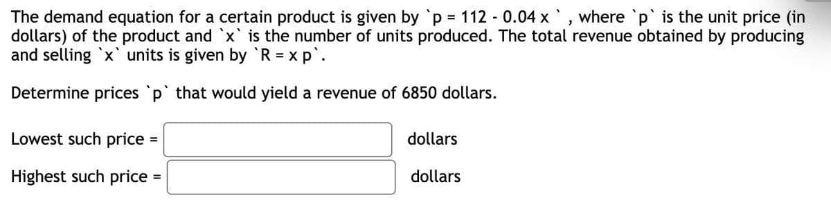 The demand equation for a certain product is given by p = 112 - 0.04 x ` , where `p` is the unit price (in
dollars) of the product and `x` is the number of units produced. The total revenue obtained by producing
and selling `x` units is given by R = x p`.
Determine prices 'p` that would yield a revenue of 6850 dollars.
Lowest such price =
dollars
%3D
Highest such price =
dollars
