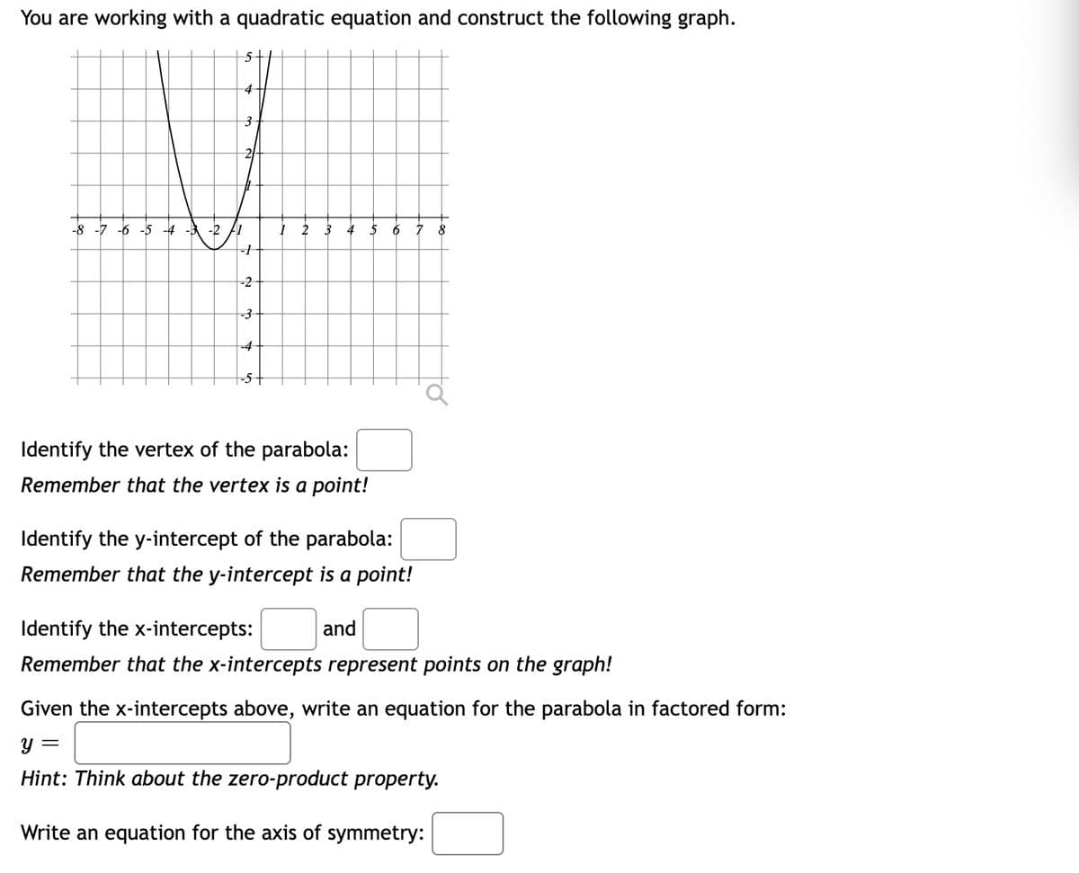 You are working with a quadratic equation and construct the following graph.
4
2/
-8 -7 -6 -5 -4 -3
-2 F1
2
6
-2
-3
-4
-5+
Identify the vertex of the parabola:
Remember that the vertex is a point!
Identify the y-intercept of the parabola:
Remember that the y-intercept is a point!
Identify the x-intercepts:
and
Remember that the x-intercepts represent points on the graph!
Given the x-intercepts above, write an equation for the parabola in factored form:
Hint: Think about the zero-product property.
Write an equation for the axis of symmetry:
