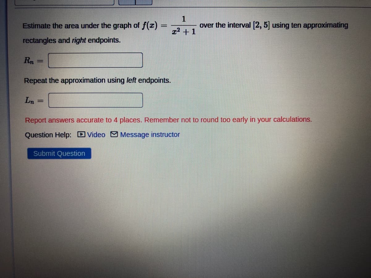 1
x² +1
over the interval [2, 5] using ten approximating
Estimate the area under the graph of f(x) =
rectangles and right endpoints.
Rn
Repeat the approximation using left endpoints.
Ln
=
Report answers accurate to 4 places. Remember not to round too early in your calculations.
Question Help: Video Message instructor
Submit Question