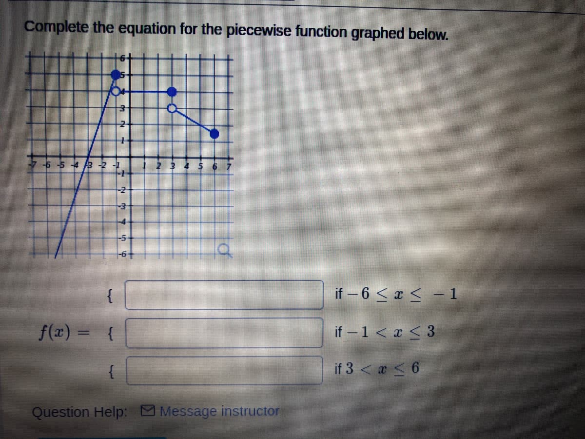 Complete the equation for the piecewise function graphed below.
-7-6 -5 -4 3 -2 -1
2 3
-2+
-4
{
if – 6 < x < - 1
f(x) =
{
if -1 < < 3
if 3 < a < 6
Question Help Message instructor
