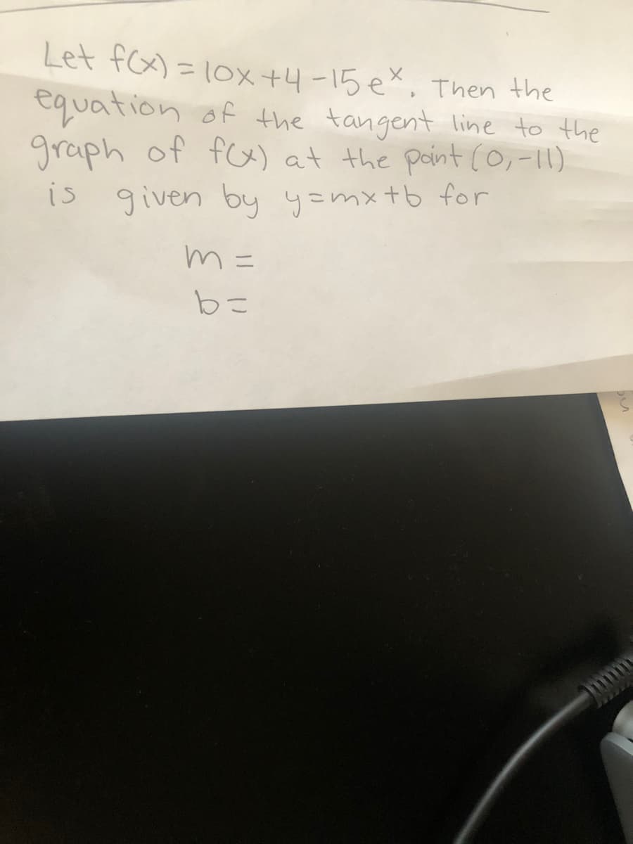 Let fx) = 10x +4-15 ex, Then the
equation of the tangent line to the
graph of fox) at the point (0,-11)
%3D
1s given by y=mxtb for
m =
ニ
bに

