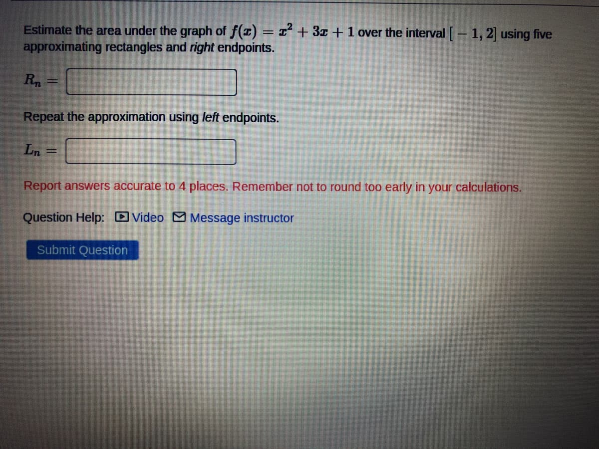 Estimate the area under the graph of f(r) = I + 3z +1 over the interval [ - 1, 2] using five
approximating rectangles and right endpoints.
%3D
Repeat the approximation using left endpoints.
Ln =
Report answers accurate to 4 places. Remember not to round too early in your calculations.
Question Help: DVideo O Message instructor
Submit Question
