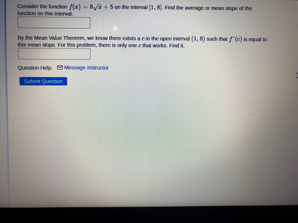 Consider the function f(z) = 8/I +5 on the interval [1, 8]. Find the average or mean slope of the
function on this interval.
By the Mean Value Theorem, we know there exists a c in the open interval (1, 8) such that f'(c) is equal to
this mean slope. For this problem, there is only one c that works. Find it.
Question Help: Message instructor
Submit Question
