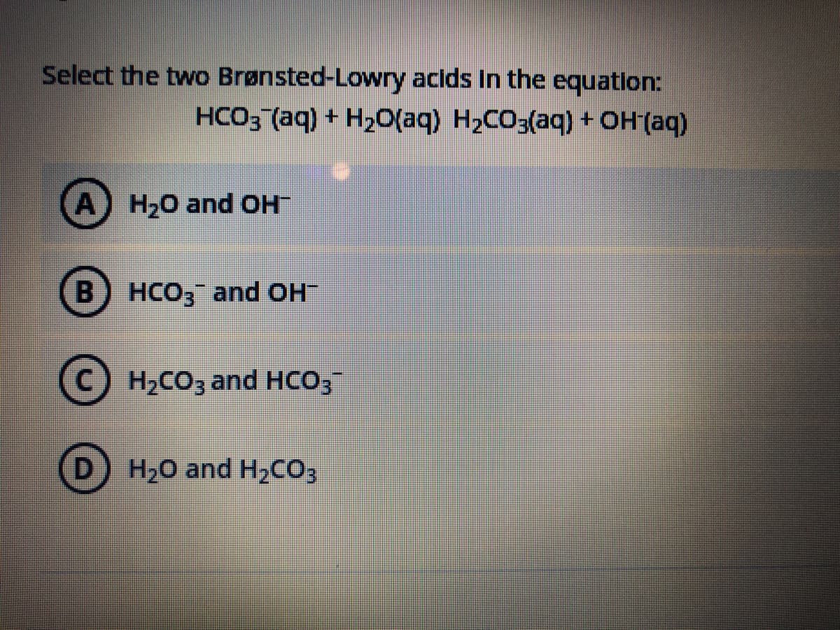 Select the two Brønsted-Lowry acids In the equatlon:
HCO3 (aq) + H20(aq) H2CO3(aq) + OH'(aq)
A) H,0 and OH
HCO3 and OH
C) H2CO3 and HCO;
D.
H20 and H2CO3
