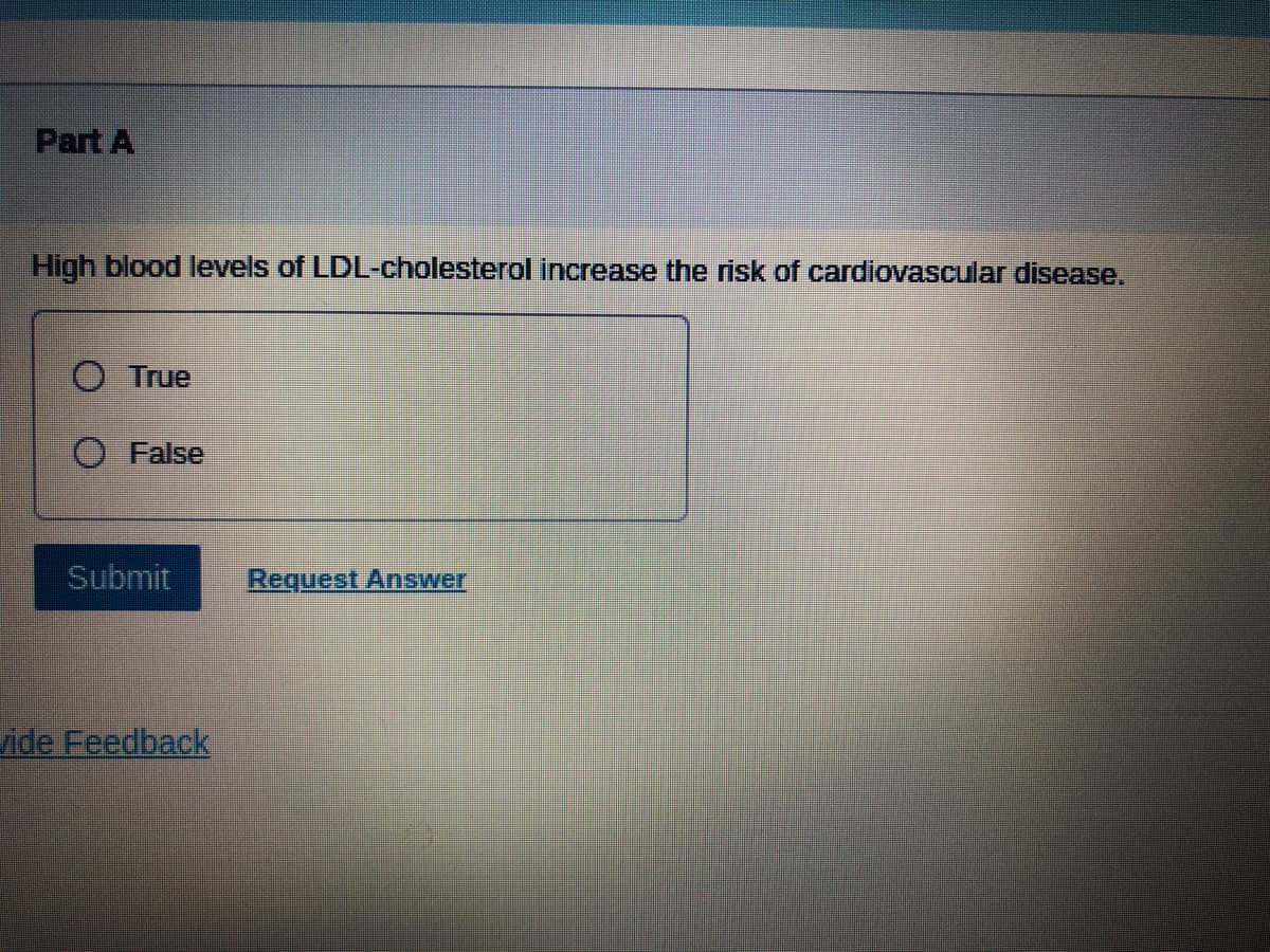 Part A
High blood levels of LDL-cholesterol increase the risk of cardiovascular disease.
O True
O False
Submit
Request Answer
vide Feedback