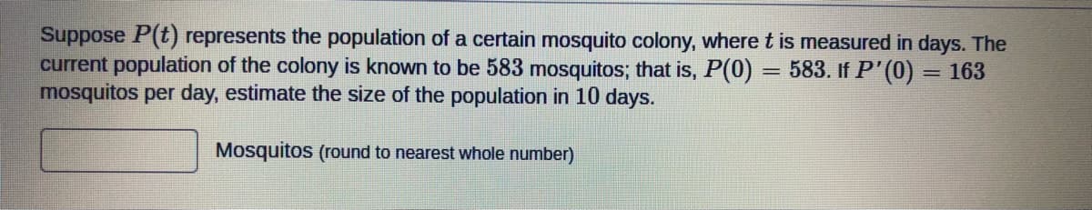 Suppose P(t) represents the population of a certain mosquito colony, wheret is measured in days. The
current population of the colony is known to be 583 mosquitos; that is, P(0) = 583. If P'(0) = 163
mosquitos per day, estimate the size of the population in 10 days.
%3D
%3D
Mosquitos (round to nearest whole number)
