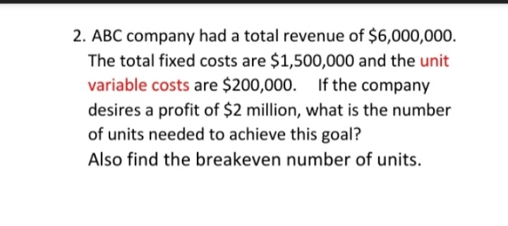 2. ABC company had a total revenue of $6,000,000.
The total fixed costs are $1,500,000 and the unit
variable costs are $200,000. If the company
desires a profit of $2 million, what is the number
of units needed to achieve this goal?
Also find the breakeven number of units.