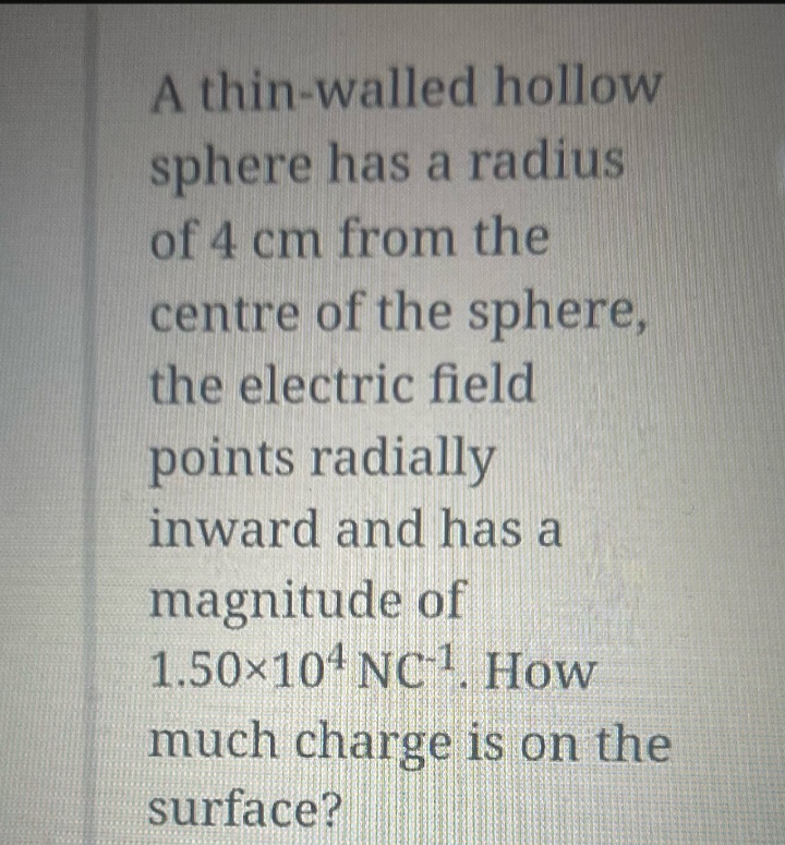 A thin-walled hollow
sphere has a radius
of 4 cm from the
centre of the sphere,
the electric field
points radially
inward and has a
magnitude of
1.50×104 NC1. How
much charge is on the
surface?