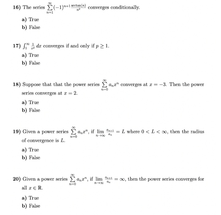 16) The series (-1)"+1 arctan(n) converges conditionally.
a) True
b) False
17) de converges if and only if p > 1.
IP
a) True
b) False
18) Suppose that that the power series and converges at x = -3. Then the power
series converges at x = 2.
n=0
a) True
b) False
n=1
19) Given a power series Σa", if lim an+1 = L where 0 <L<∞, then the radius
71=0
16-400 an
of convergence is L.
a) True
b) False
20) Given a power series ana", if lim n+1 = ∞o, then the power series converges for
an
n-x
all a € R.
a) True
b) False
72=0