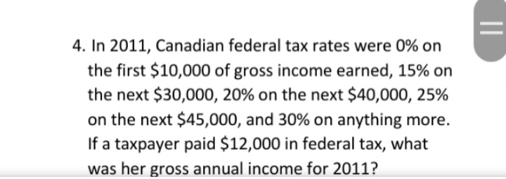 4. In 2011, Canadian federal tax rates were 0% on
the first $10,000 of gross income earned, 15% on
the next $30,000, 20% on the next $40,000, 25%
on the next $45,000, and 30% on anything more.
If a taxpayer paid $12,000 in federal tax, what
was her gross annual income for 2011?