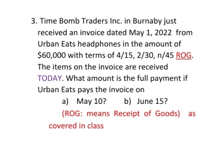 3. Time Bomb Traders Inc. in Burnaby just
received an invoice dated May 1, 2022 from
Urban Eats headphones in the amount of
$60,000 with terms of 4/15, 2/30, n/45 ROG.
The items on the invoice are received
TODAY. What amount is the full payment if
Urban Eats pays the invoice on
a) May 10?
b) June 15?
(ROG: means Receipt of Goods) as
covered in class