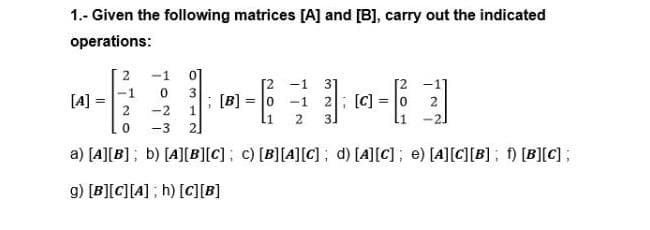 1.- Given the following matrices [A] and [B], carry out the indicated
operations:
2
-1
[2
; [B] = 0 -1 2; [C]
3]
[2 -1 3]
1
3
[A]
2
-2
2
-3
2]
a) [A][B]; b) [4][B][C]; c) [B][A][C] ; d) [A][C]; e) [A][C][B]; [B][C];
g) [B][C][A] ; h) [C][B]
