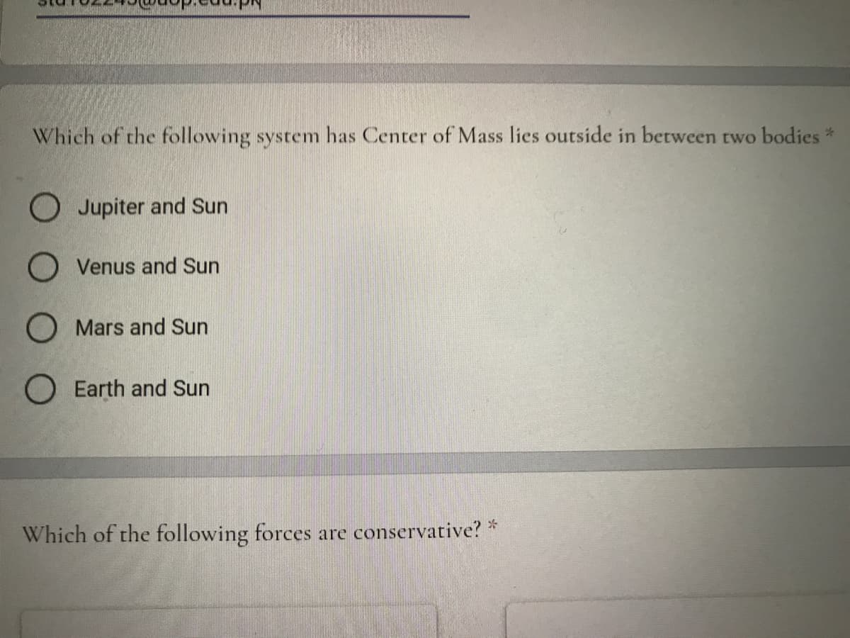 Which of the following system has Center of Mass lies outside in between two bodies *
O Jupiter and Sun
O Venus and Sun
O Mars and Sun
O Earth and Sun
Which of the following forces are conservative? *
