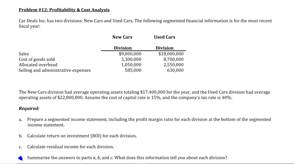 Problem #12: Profitability & Cost Analysis
Car Deals Inc. has two divisions: New Cars and Used Cars. The following segmented financial information is for the most recent
fiscal year:
New Cars
Used Cars
Division
Division
Sales
Cost of goods sold
Allocated overhead
Selling and administrative expenses
$9,000,000
3,300,000
1,050,000
585,000
$18,000,000
8,700,000
2,550,000
630,000
The New Cars division had average operating assets totaling $17,400,000 for the year, and the Used Cars division had average
operating assets of $22,800,000. Assume the cost of capital rate is 15%, and the company's tax rate is 40%.
Required:
a. Prepare a segmented income statement, including the profit margin ratio for each division at the bottom of the segmented
income statement.
b. Calculate return on investment (ROI) for each division.
C.
Calculate residual income for each division.
Summarize the answers to parts a, b, and c. What does this information tell you about each division?
