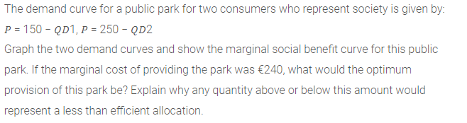 The demand curve for a public park for two consumers who represent society is given by:
P = 150 - QD1, P = 250 - QD2
Graph the two demand curves and show the marginal social benefit curve for this public
park. If the marginal cost of providing the park was €240, what would the optimum
provision of this park be? Explain why any quantity above or below this amount would
represent a less than efficient allocation.
