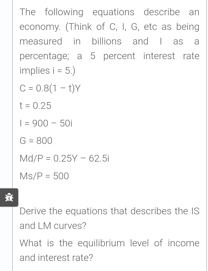 The following equations describe an
economy. (Think of C, I, G, etc as being
measured in billions and I
percentage; a 5 percent interest rate
implies i = 5.)
C = 0.8(1 – t)Y
as
a
t = 0.25
| = 900 – 50i
G = 800
%3D
Md/P = 0.25Y – 62.5i
-
Ms/P = 500
亲
Derive the equations that describes the IS
and LM curves?
What is the equilibrium level of income
and interest rate?
