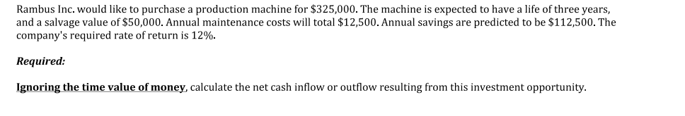 Rambus Inc. would like to purchase a production machine for $325,000. The machine is expected to have a life of three years,
and a salvage value of $50,000. Annual maintenance costs will total $12,500. Annual savings are predicted to be $112,500. The
company's required rate of return is 12%.
Required:
Ignoring the time value of money, calculate the net cash inflow or outflow resulting from this investment opportunity.
