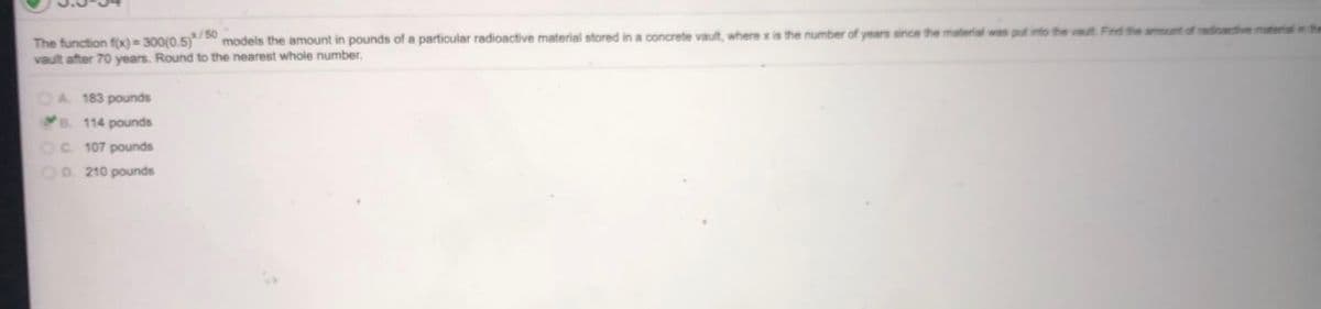 /50
models the amount in pounds of a particular radioactive material stored in a concrete vault, where x is the number of years since the material was put into the vaut Find the amount of radicactive material in the
The function f(x) 300(0.5)
vault after 70 years. Round to the nearest whole number.
OA 183 pounds
B. 114 pounds
C 107 pounds
OD. 210 pounds
