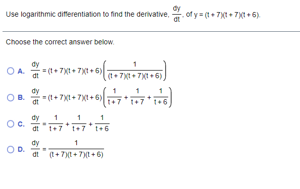 Use logarithmic differentiation to find the derivative,
dy
of y = (t + 7)(t + 7)(t + 6).
Choose the correct answer below.
dy
1
A.
= (t+7)(t+ 7)(t+ 6)
dt
(t + 7)(t + 7)(t +6)
dy
= (t+ 7)(t+ 7)(t+ 6)
1
1
1
В.
%3D
+
dt
t+7
t+ 7
t+6
dy
1
1
1
C.
dt
+
+
t+7
t+7
t+6
dy
1
%3D
dt
(t + 7)(t+ 7)(t+ 6)
