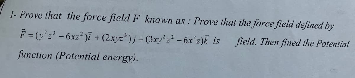 1- Prove that the force field F known as : Prove that the force field defined by
F = (y*z' -6xz² )i + (2xyz³)j +(3xy²z² - 6x°z)k is
field. Then fined the Potential
function (Potential energy).
