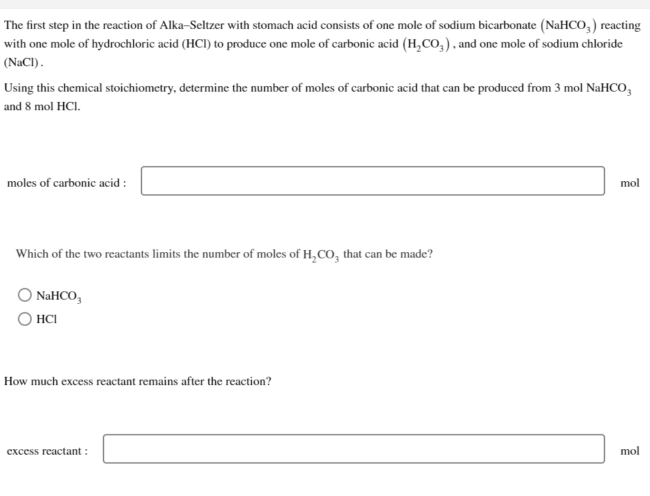 The first step in the reaction of Alka-Seltzer with stomach acid consists of one mole of sodium bicarbonate (NaHCO3) reacting
with one mole of hydrochloric acid (HCI) to produce one mole of carbonic acid (H₂CO3), and one mole of sodium chloride
(NaCl).
Using this chemical stoichiometry, determine the number of moles of carbonic acid that can be produced from 3 mol NaHCO3
and 8 mol HCI.
moles of carbonic acid:
Which of the two reactants limits the number of moles of H₂CO3 that can be made?
O NaHCO3
HC1
How much excess reactant remains after the reaction?
excess reactant:
mol
mol