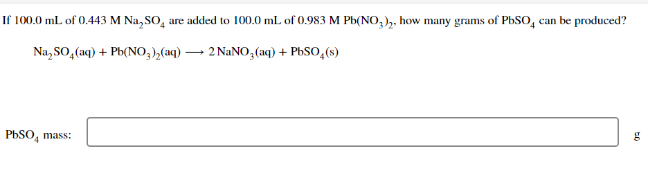 If 100.0 mL of 0.443 M Na₂SO4 are added to 100.0 mL of 0.983 M Pb(NO3)2, how many grams of PbSO4 can be produced?
Na₂SO₂(aq) + Pb(NO3)₂(aq) → 2 NaNO3(aq) + PbSO4(s)
PbSO4 mass:
50