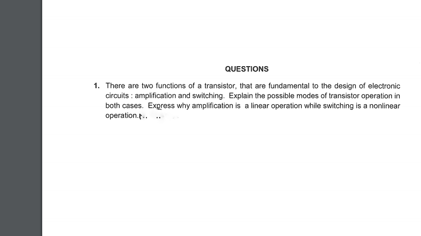 QUESTIONS
1. There are two functions of a transistor, that are fundamental to the design of electronic
circuits : amplification and switching. Explain the possible modes of transistor operation in
both cases. Express why amplification is a linear operation while switching is a nonlinear
operation.p.. ..
