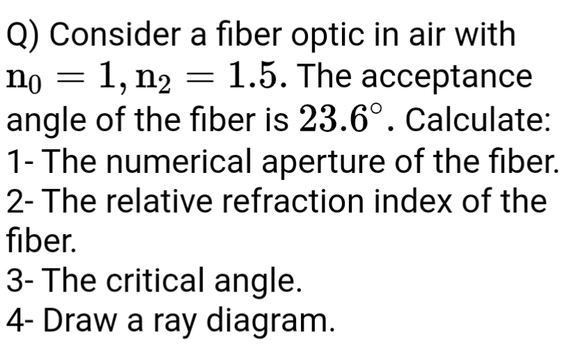 Q) Consider a fiber optic in air with
no = 1, n2 = 1.5. The acceptance
angle of the fiber is 23.6°. Calculate:
1- The numerical aperture of the fiber.
2- The relative refraction index of the
fiber.
3- The critical angle.
4- Draw a ray diagram.
