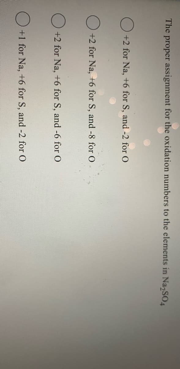 The proper assignment for the oxidation numbers to the elements in Na,SO.
+2 for Na, +6 for S, and -2 for O
O +2 for Na, +6 for S, and -8 for O
+2 for Na, +6 for S, and -6 for O
+1 for Na, +6 for S, and -2 for O
