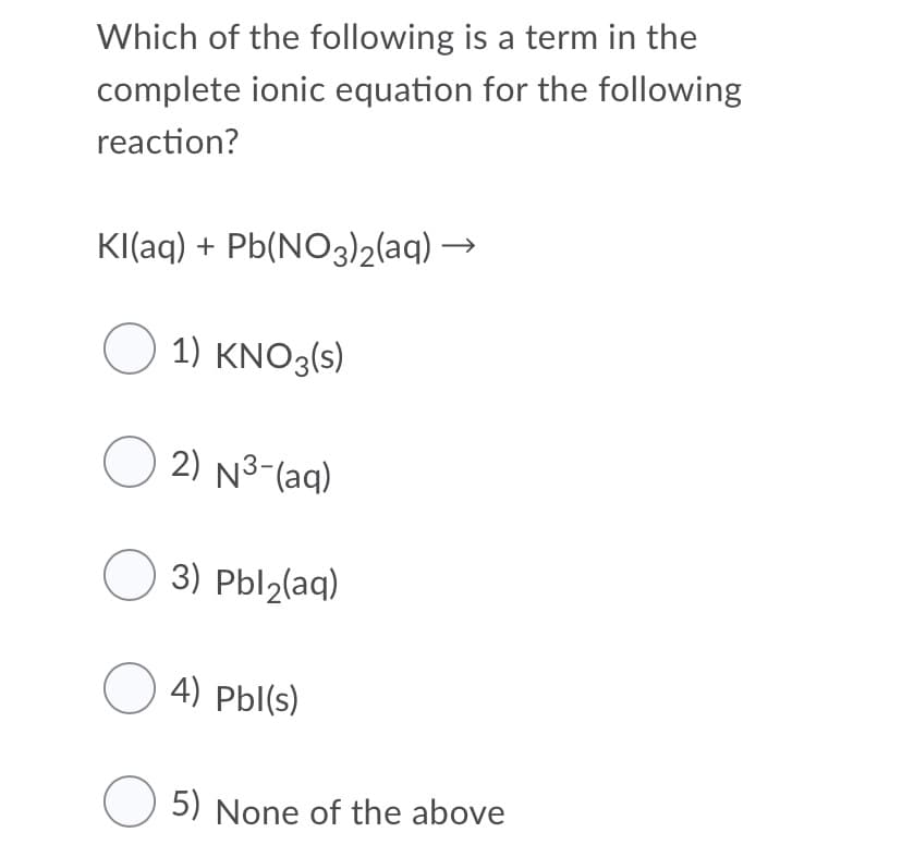 Which of the following is a term in the
complete ionic equation for the following
reaction?
KI(aq) + Pb(NO3)2(aq) →
O 1) KNO3(s)
O 2) N3-(aq)
O 3) Pbl2(aq)
O 4) Pbl(s)
5) None of the above
