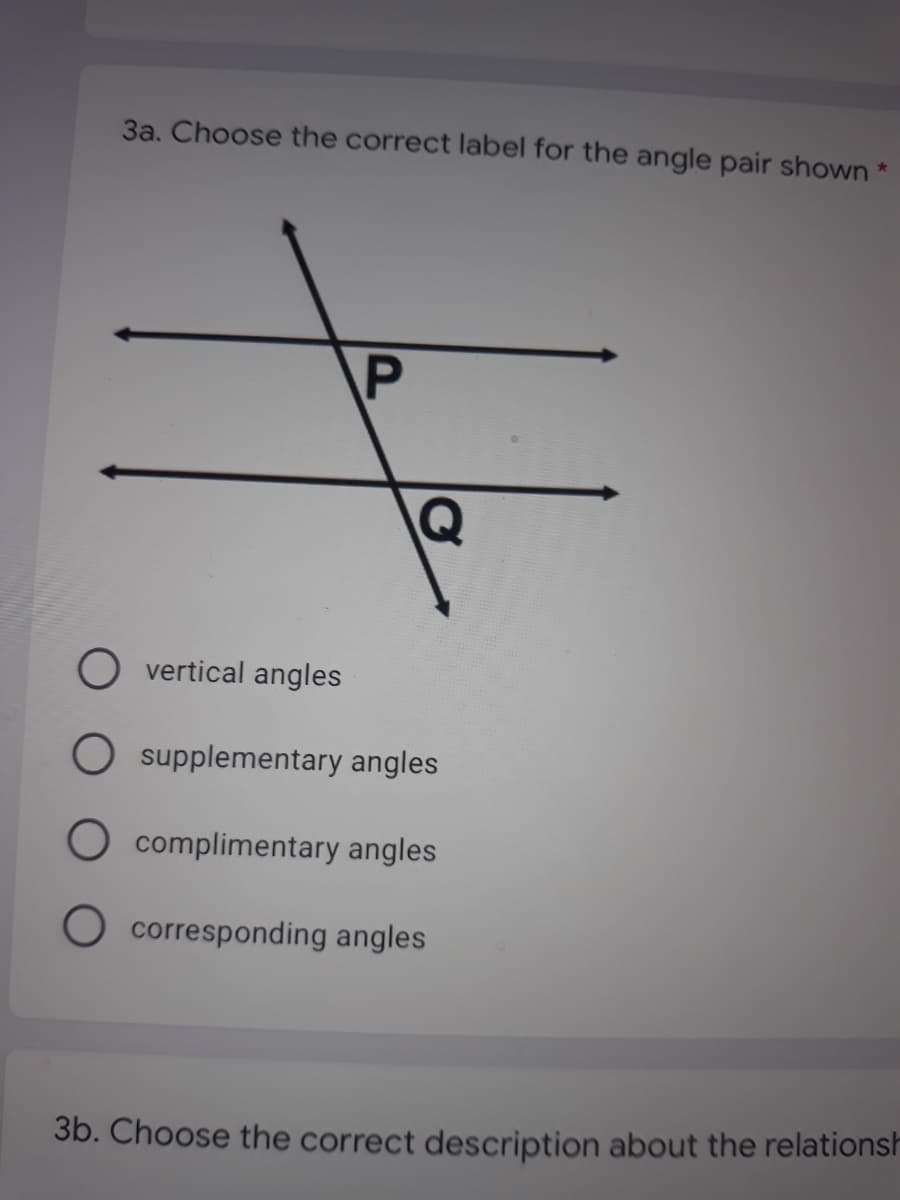 3a. Choose the correct label for the angle pair shown *
P
vertical angles
O supplementary angles
O complimentary angles
O corresponding angles
3b. Choose the correct description about the relationsh
