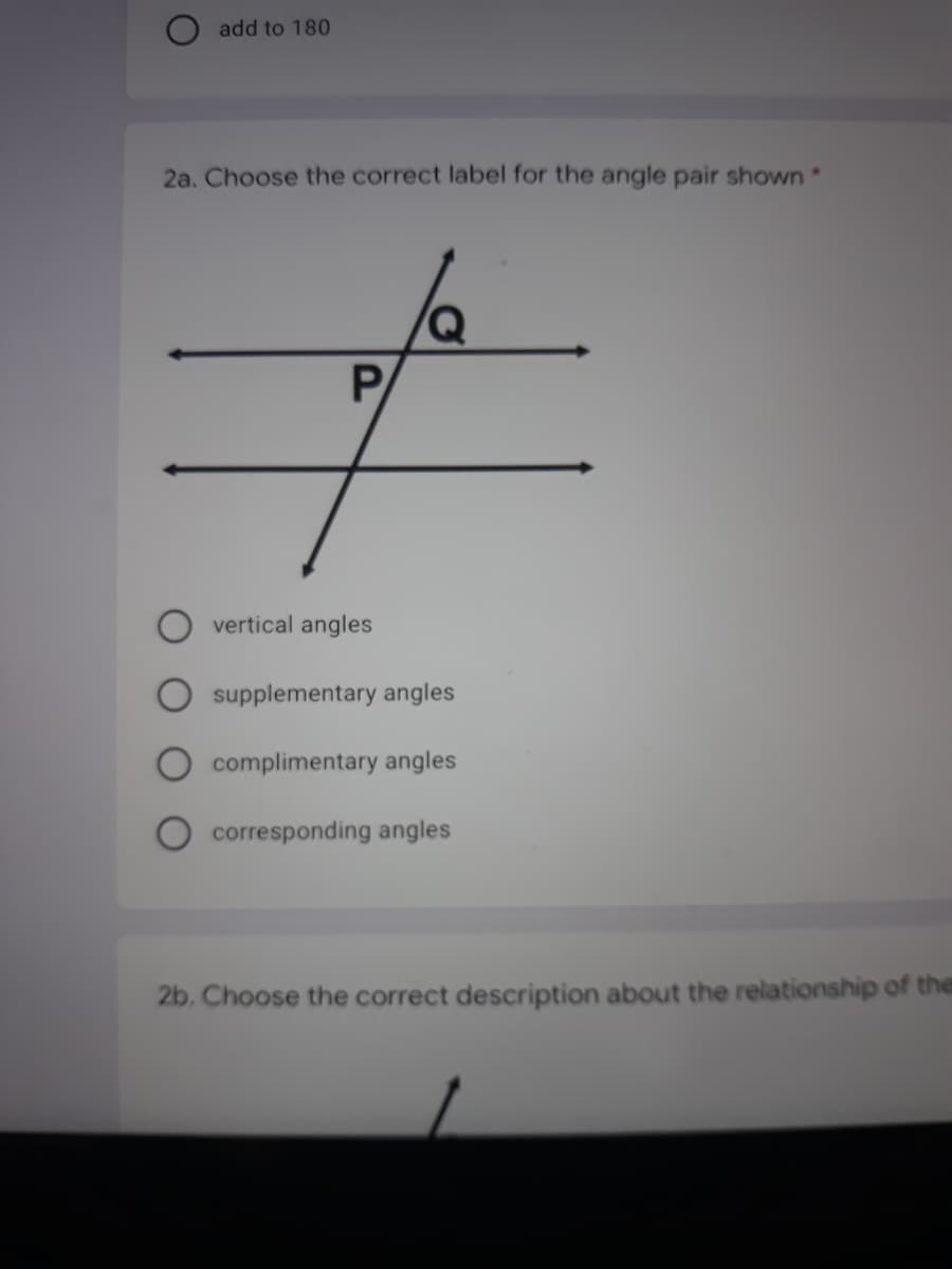 O add to 180
2a. Choose the correct label for the angle pair shown
PA
vertical angles
supplementary angles
complimentary angles
corresponding angles
2b. Choose the correct description about the relationship of the
