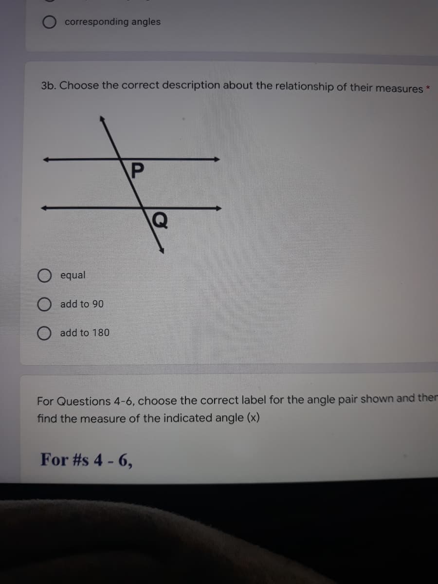 corresponding angles
3b. Choose the correct description about the relationship of their measures *
P
equal
add to 90
add to 180
For Questions 4-6, choose the correct label for the angle pair shown and ther
find the measure of the indicated angle (x)
For #s 4 - 6,
