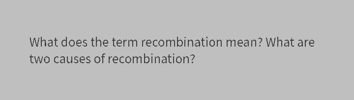 What does the term recombination mean? What are
two causes of recombination?
