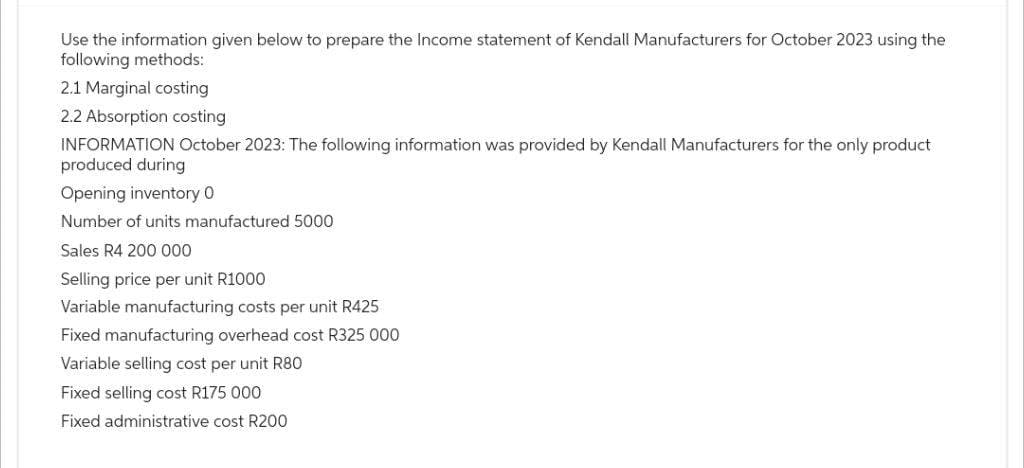 Use the information given below to prepare the Income statement of Kendall Manufacturers for October 2023 using the
following methods:
2.1 Marginal costing
2.2 Absorption costing
INFORMATION October 2023: The following information was provided by Kendall Manufacturers for the only product
produced during
Opening inventory 0
Number of units manufactured 5000
Sales R4 200 000
Selling price per unit R1000
Variable manufacturing costs per unit R425
Fixed manufacturing overhead cost R325 000
Variable selling cost per unit R80
Fixed selling cost R175 000
Fixed administrative cost R200